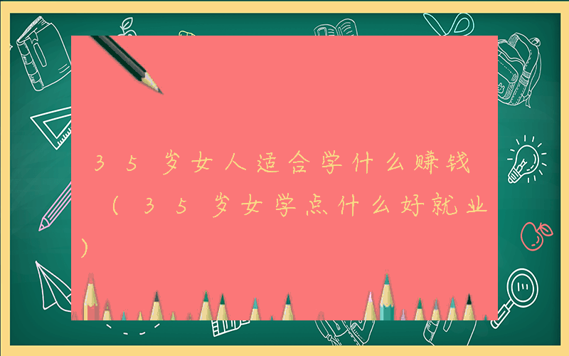 35岁女人适合学什么赚钱 (35岁女学点什么好就业)